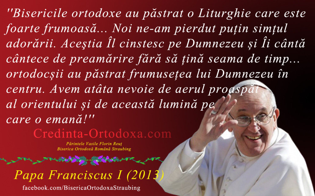Papa Francisc despre Ortodoxie: Bisericile ortodoxe au pastrat o Liturghie care este foarte frumoasa. Noi ne-am pierdut putin simtul adorarii. Acestia Îl cinstesc pe Dumnezeu si Îi cânta cântece de preamarire fara sa tina seama de timp! * Parintele Vasile Florin Reut, Biserica Ortodoxa Romana "Sfintii Imparati Constantin si Elena" Straubing * www.credinta-ortodoxa.com Papa Francisc despre Ortodoxie: Bisericile ortodoxe au pastrat o Liturghie care este foarte frumoasa. Noi ne-am pierdut putin simtul adorarii. Acestia Îl cinstesc pe Dumnezeu si Îi cânta cântece de preamarire fara sa tina seama de timp! * Parintele Vasile Florin Reut, Biserica Ortodoxa Romana "Sfintii Imparati Constantin si Elena" Straubing * www.credinta-ortodoxa.com