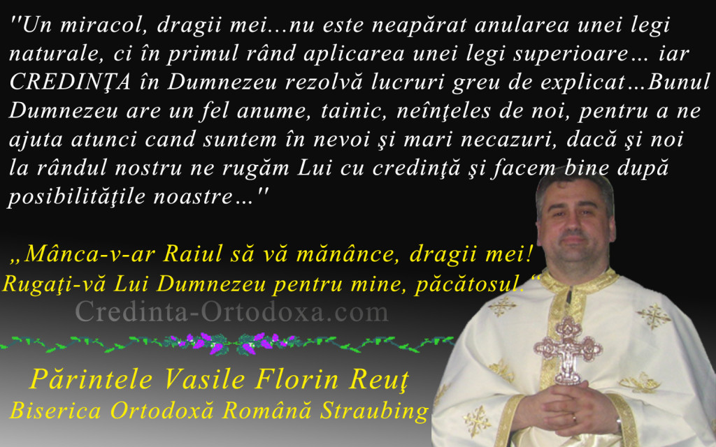 Un miracol, dragii mei...nu este neapărat anularea unei legi naturale, ci în primul rând aplicarea unei legi superioare… iar CREDINŢA în Dumnezeu rezolvă lucruri greu de explicat…* Parintele Vasile Florin Reut, Biserica Ortodoxa Romana "Sfintii Imparati Constantin si Elena" Straubing * www.credinta-ortodoxa.com