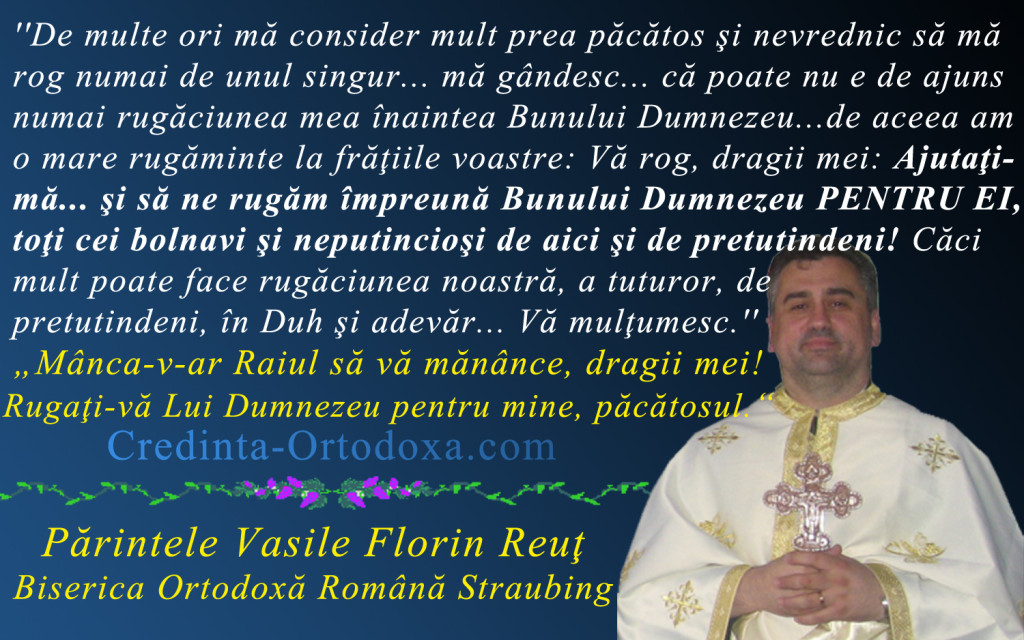 Va rog dragii mei, ajutati-ma… sa ne rugam impreuna Bunului Dumnezeu pentru ei, cei bolnavi si neputiinciosi! * Parintele Vasile Florin Reut, Biserica Ortodoxa Romana "Sfintii Imparati Constantin si Elena" Straubing * www.credinta-ortodoxa.com Va rog dragii mei, ajutati-ma… sa ne rugam impreuna Bunului Dumnezeu pentru ei, cei bolnavi si neputiinciosi! * Parintele Vasile Florin Reut, Biserica Ortodoxa Romana "Sfintii Imparati Constantin si Elena" Straubing * www.credinta-ortodoxa.com